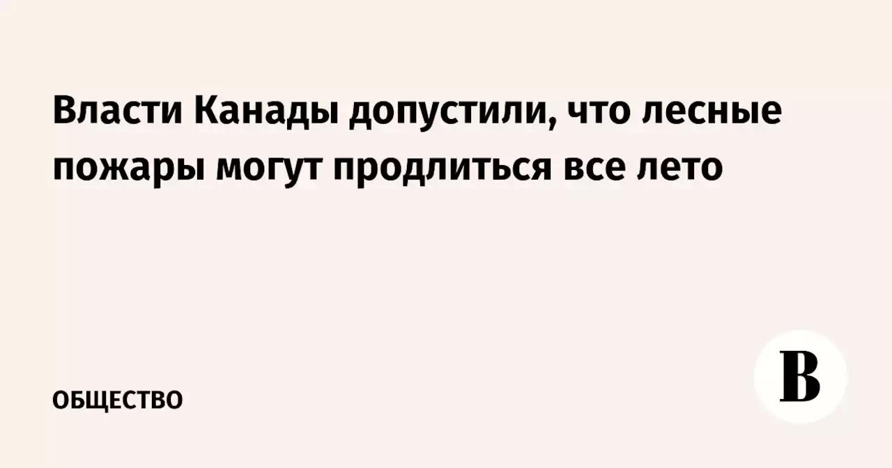 Власти Канады допустили, что лесные пожары могут продлиться все лето