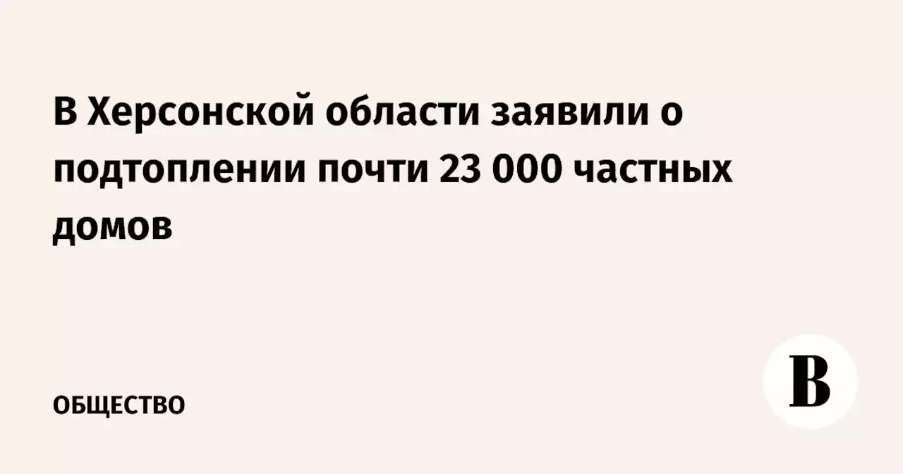 В Херсонской области заявили о подтоплении почти 23 000 частных домов