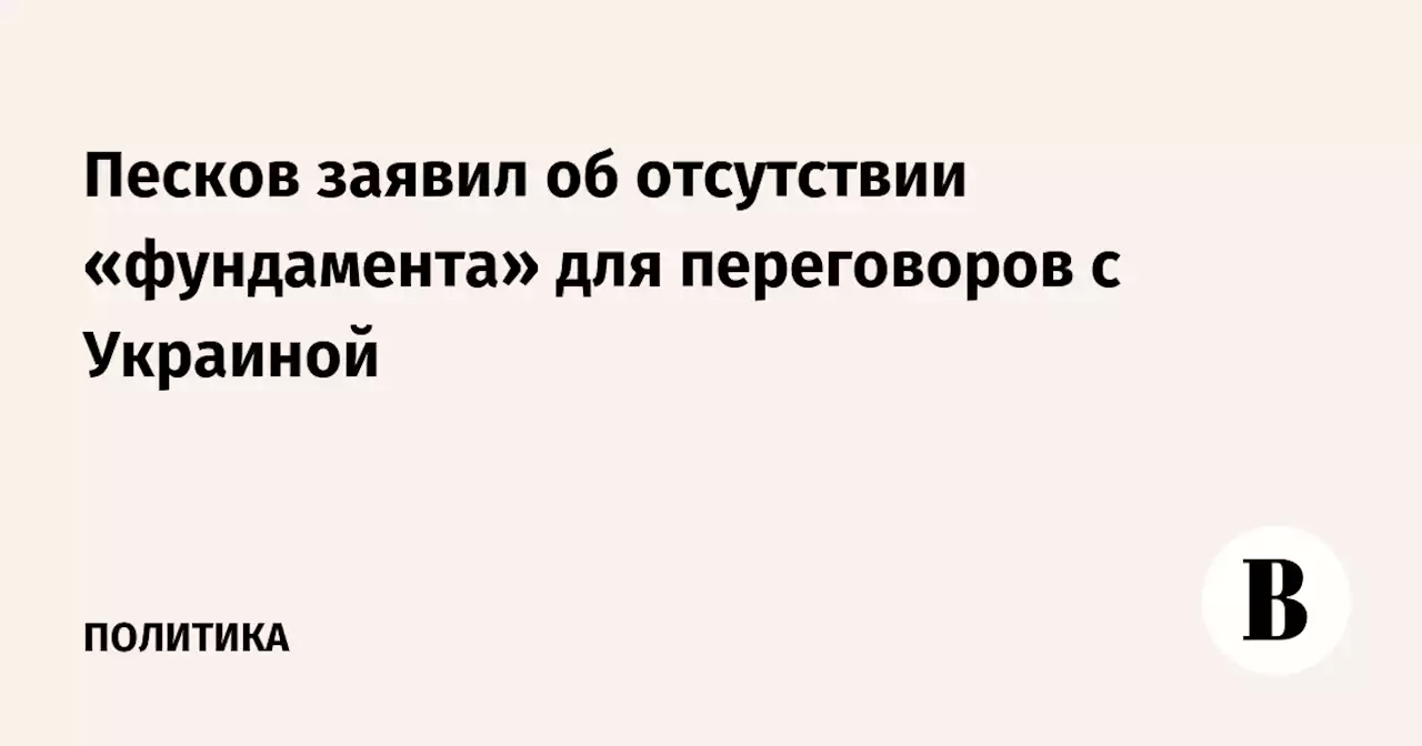 Песков заявил об отсутствии «фундамента» для переговоров с Украиной