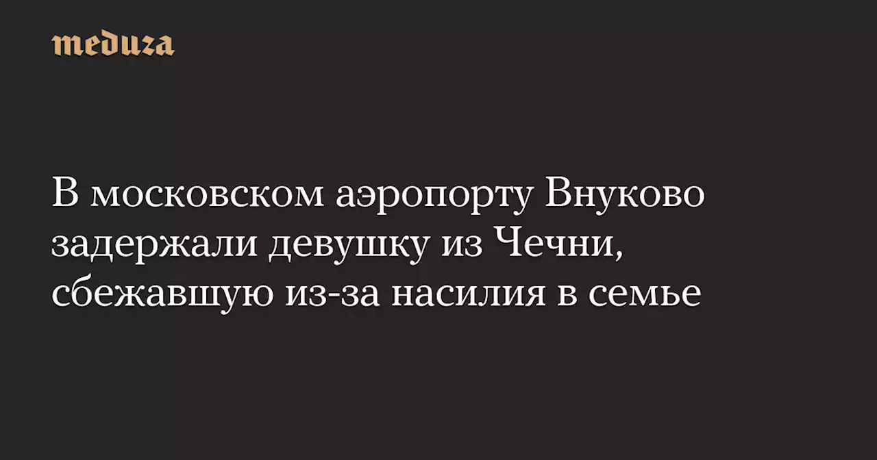 В московском аэропорту Внуково задержали девушку из Чечни, сбежавшую из-за насилия в семье — Meduza