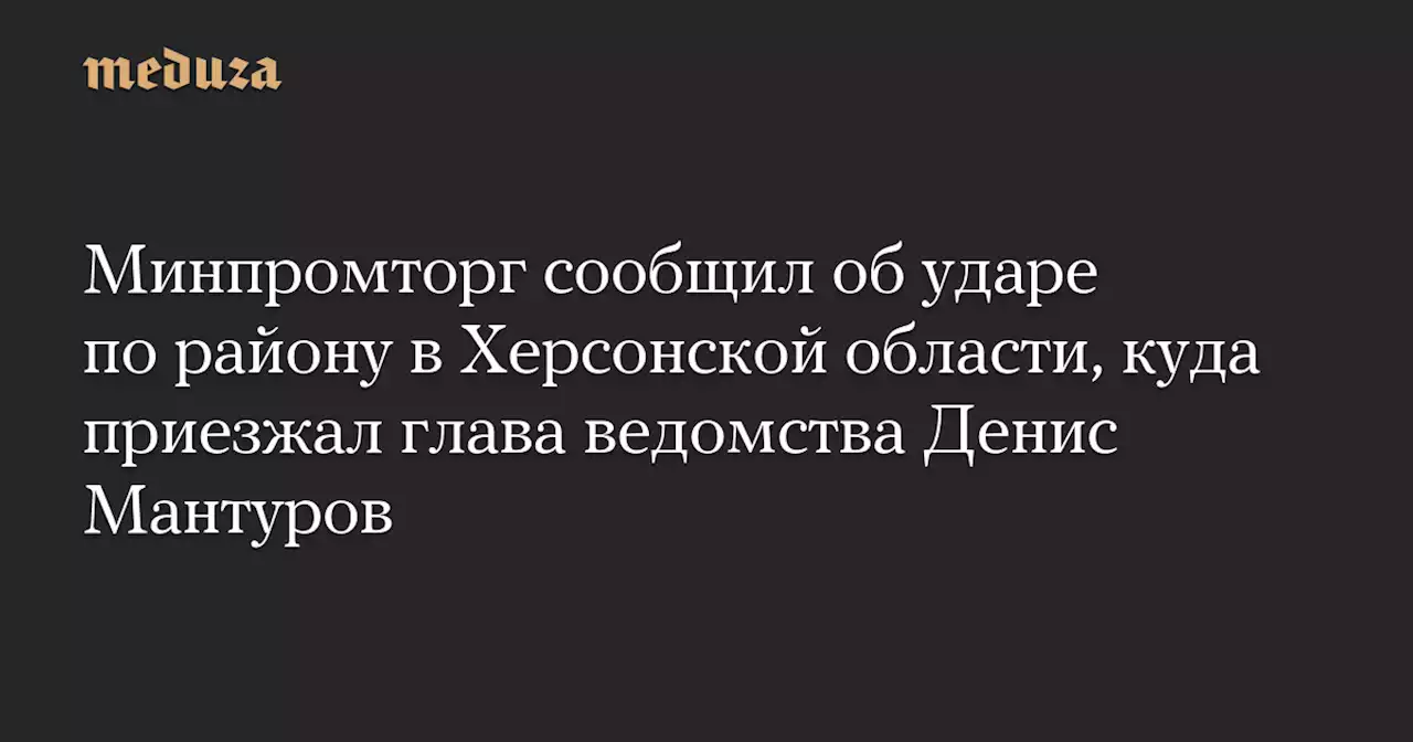 Минпромторг сообщил об ударе по району в Херсонской области, куда приезжал глава ведомства Денис Мантуров — Meduza