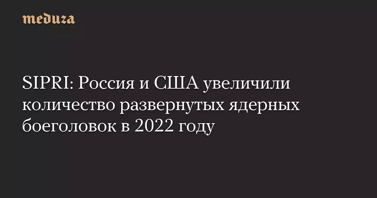 SIPRI: Россия и США увеличили количество развернутых ядерных боеголовок в 2022 году — Meduza