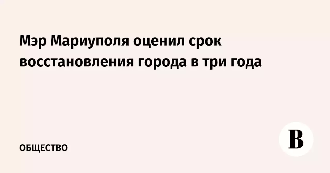 Мэр Мариуполя оценил срок восстановления города в три года