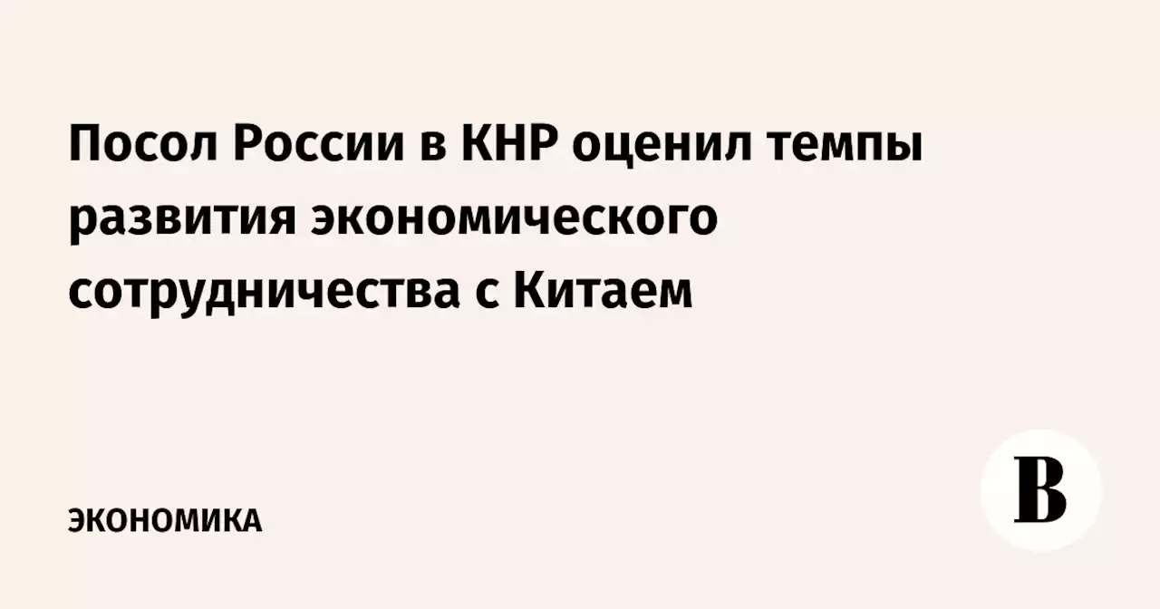 Посол России в КНР оценил темпы развития экономического сотрудничества с Китаем