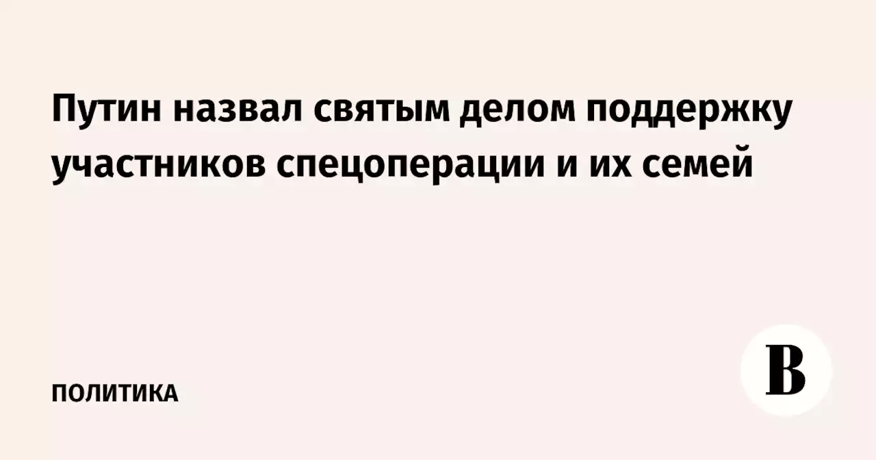 Путин назвал святым делом поддержку участников спецоперации и их семей