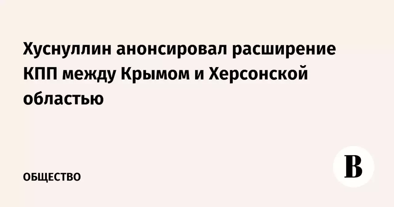 Хуснуллин анонсировал расширение КПП между Крымом и Херсонской областью