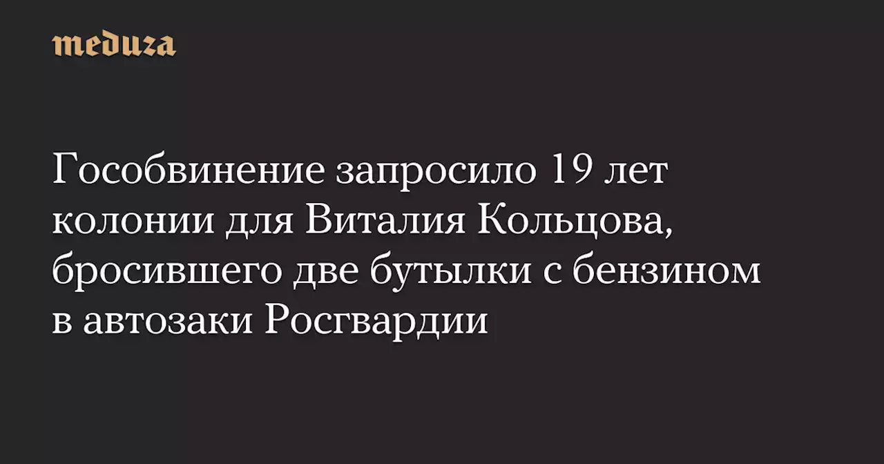 Гособвинение запросило 19 лет колонии для Виталия Кольцова, бросившего две бутылки с бензином в автозаки Росгвардии — Meduza