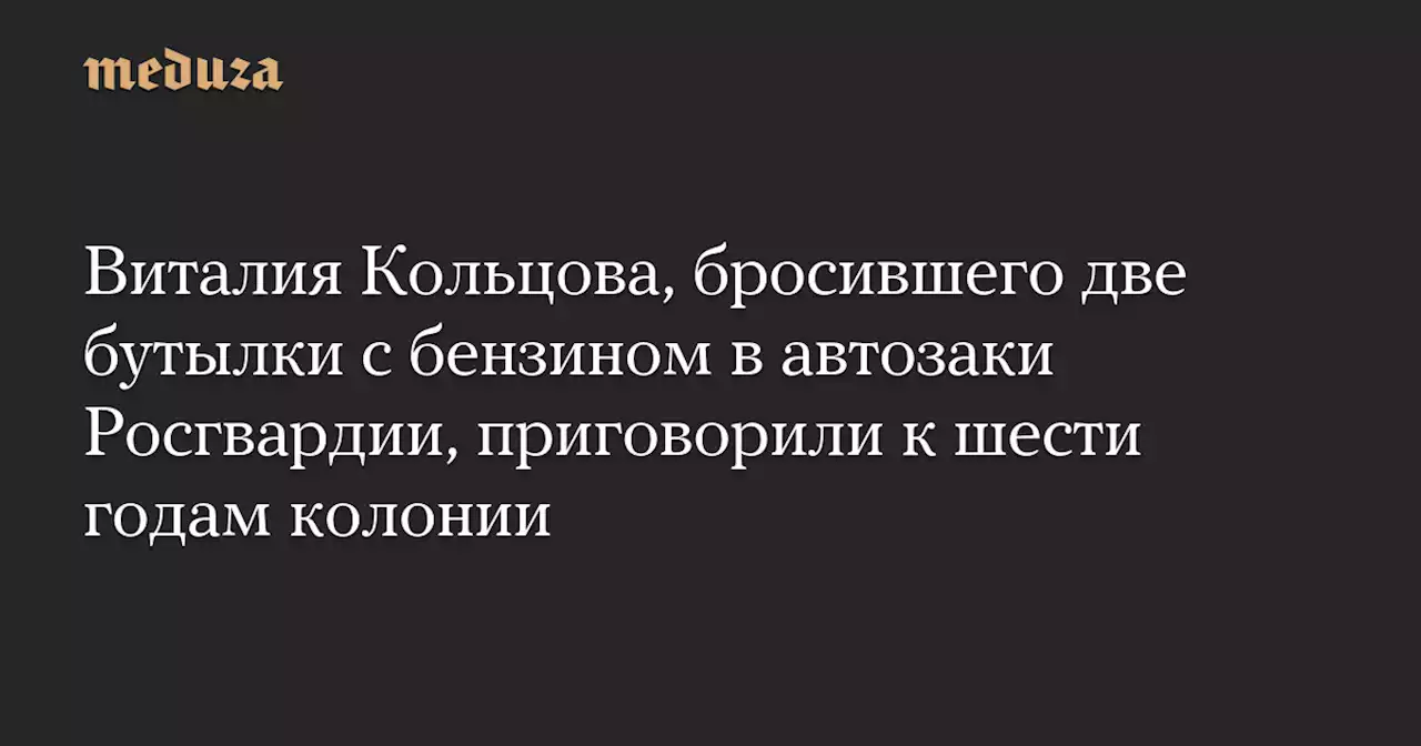 Виталия Кольцова, бросившего две бутылки с бензином в автозаки Росгвардии, приговорили к шести годам колонии — Meduza