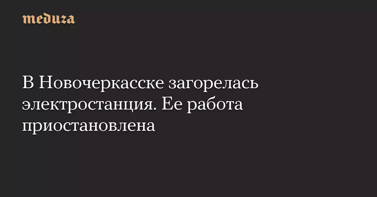 В Новочеркасске загорелась электростанция. Ее работа приостановлена — Meduza