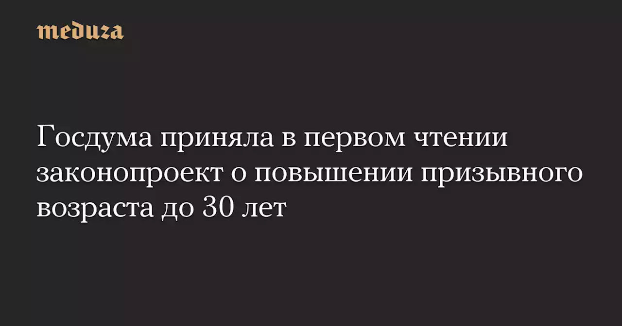 Госдума приняла в первом чтении законопроект о повышении призывного возраста до 30 лет — Meduza