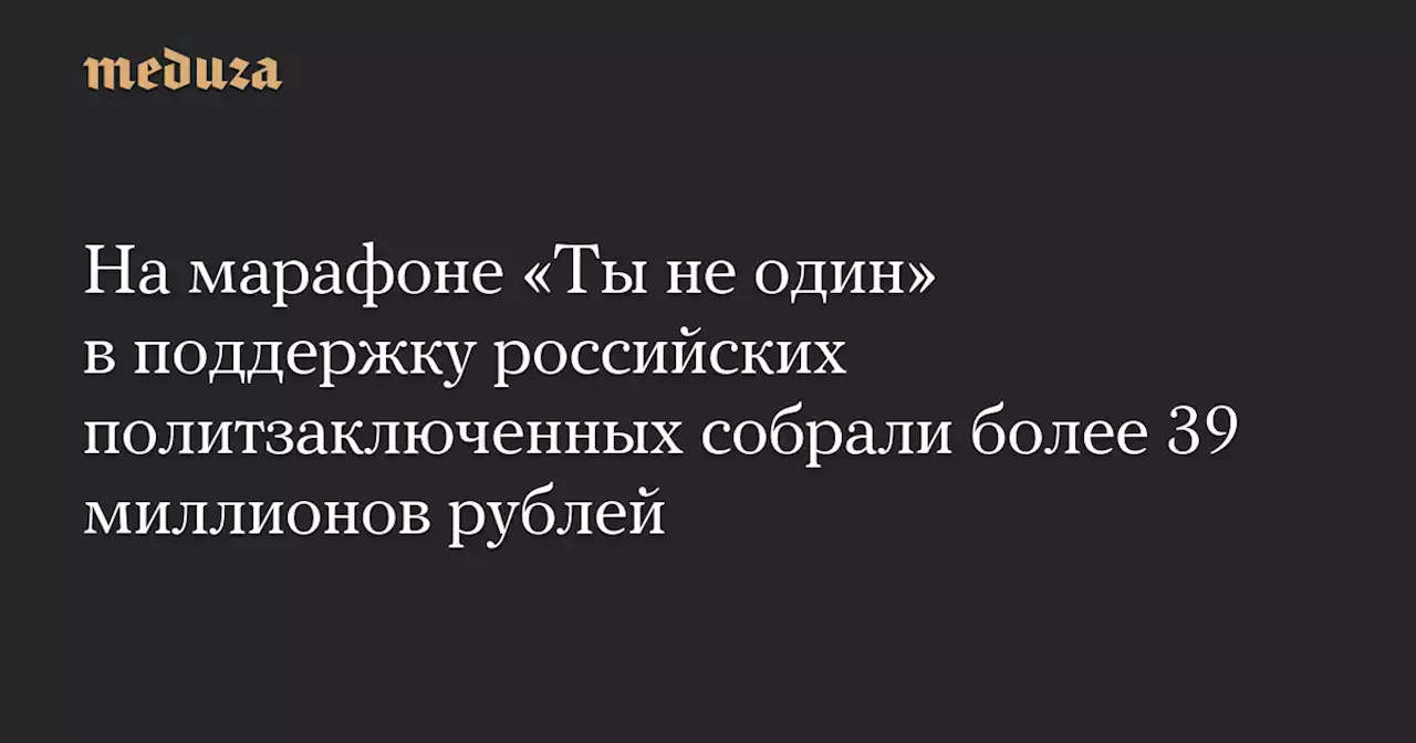 На марафоне «Ты не один» в поддержку российских политзаключенных собрали более 39 миллионов рублей — Meduza