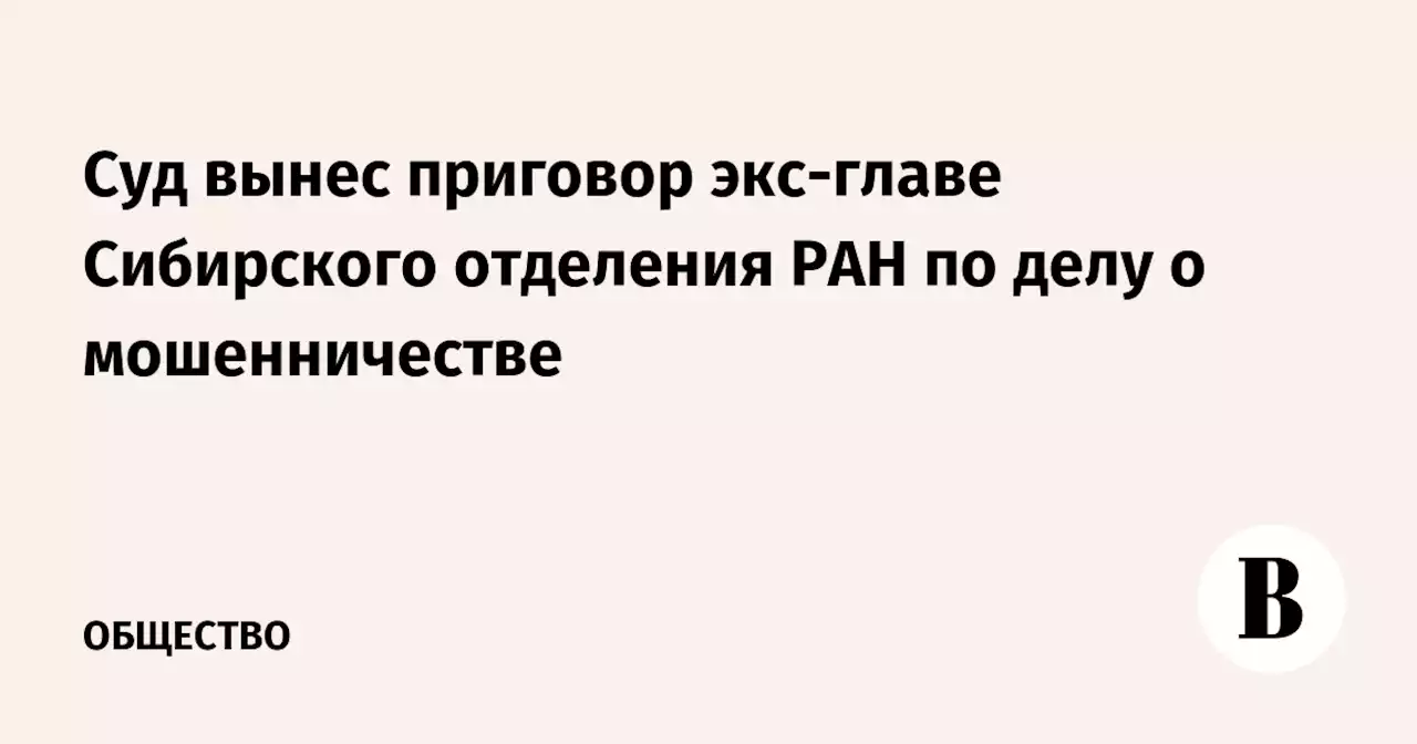 Суд вынес приговор экс-главе Сибирского отделения РАН по делу о мошенничестве