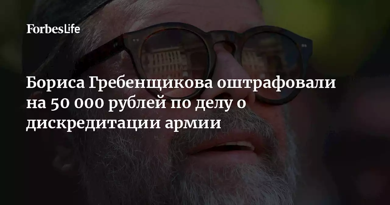 Бориса Гребенщикова оштрафовали на 50 000 рублей по делу о дискредитации армии