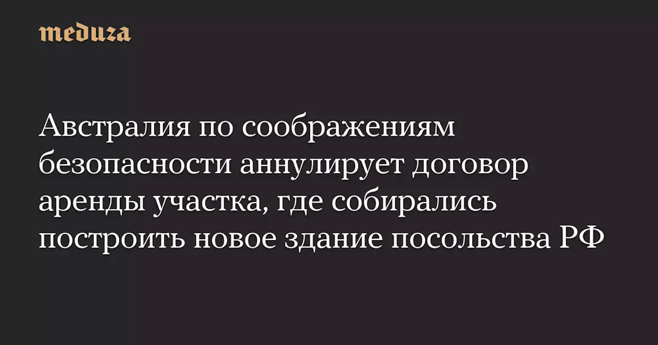 Австралия по соображениям безопасности аннулирует договор аренды участка, где собирались построить новое здание посольства РФ — Meduza