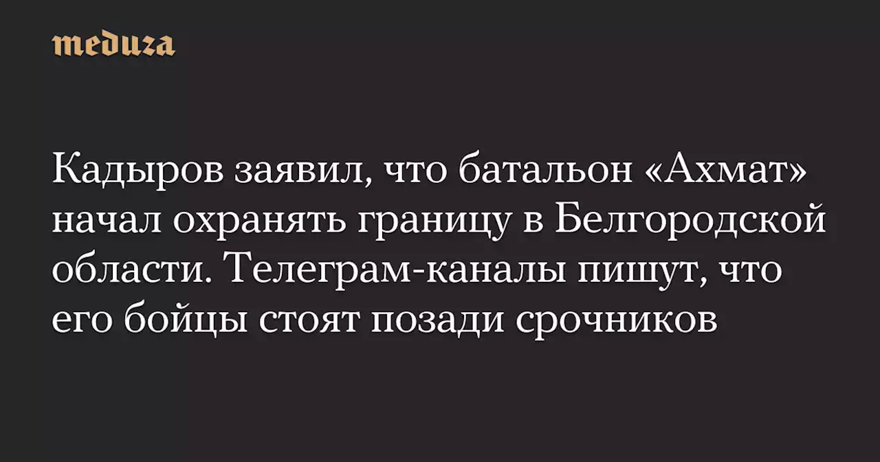 Кадыров заявил, что батальон «Ахмат» начал охранять границу в Белгородской области. Телеграм-каналы пишут, что его бойцы стоят позади срочников — Meduza