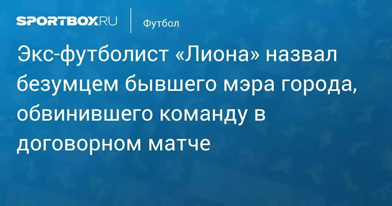 Экс-футболист «Лиона» назвал безумцем бывшего мэра города, обвинившего команду в договорном матче