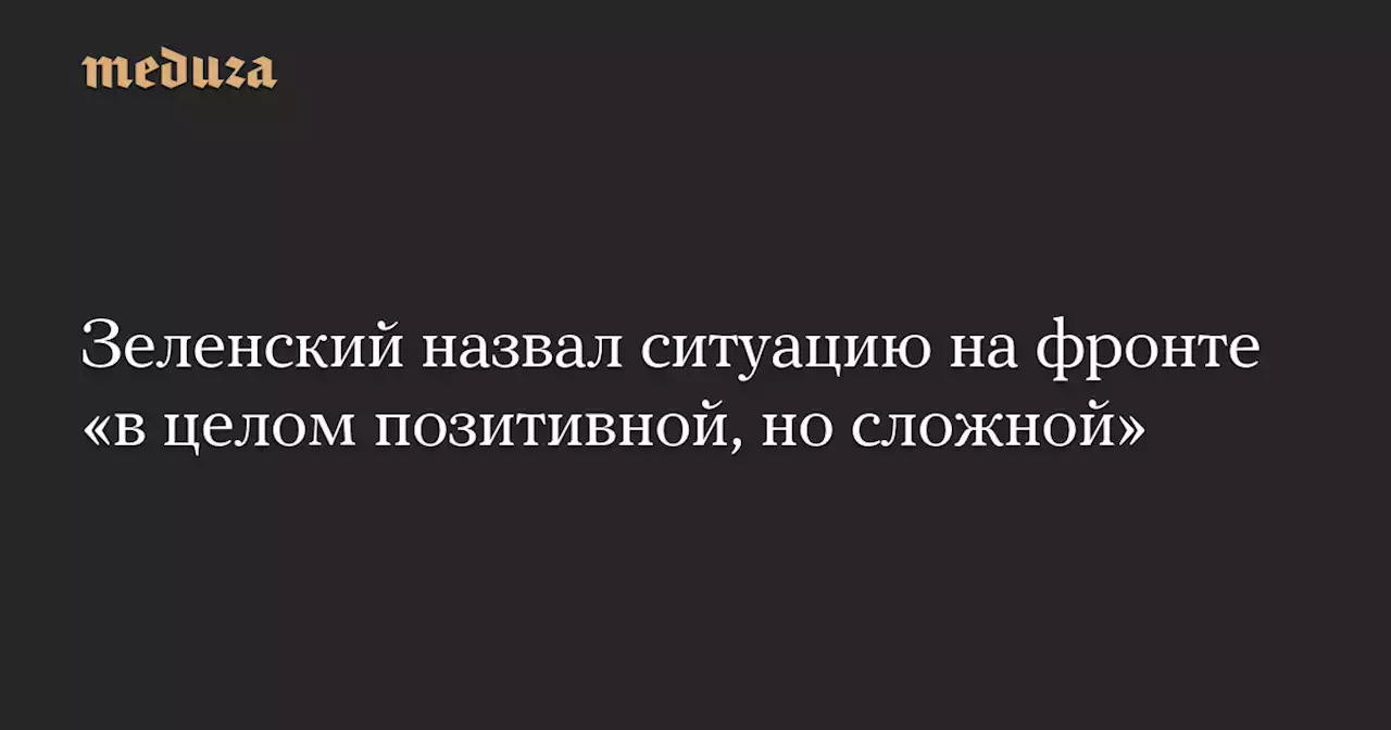 Зеленский назвал ситуацию на фронте «в целом позитивной, но сложной» — Meduza