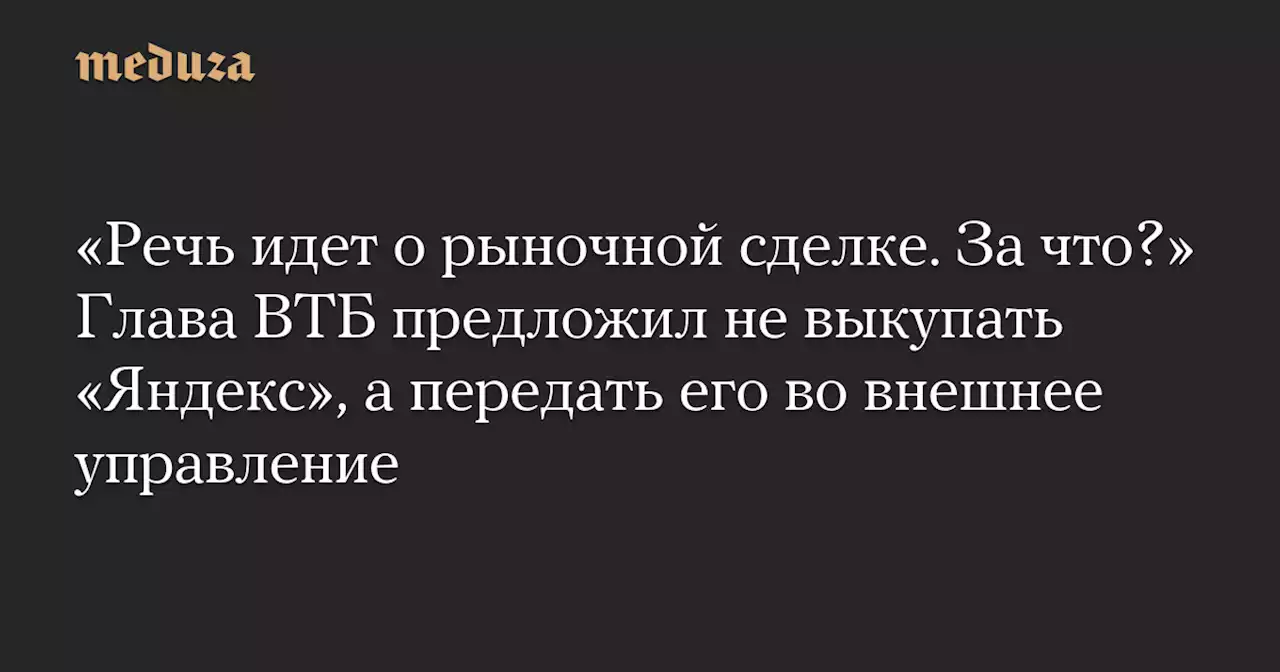 «Речь идет о рыночной сделке. За что?» Глава ВТБ предложил не выкупать «Яндекс», а передать его во внешнее управление — Meduza