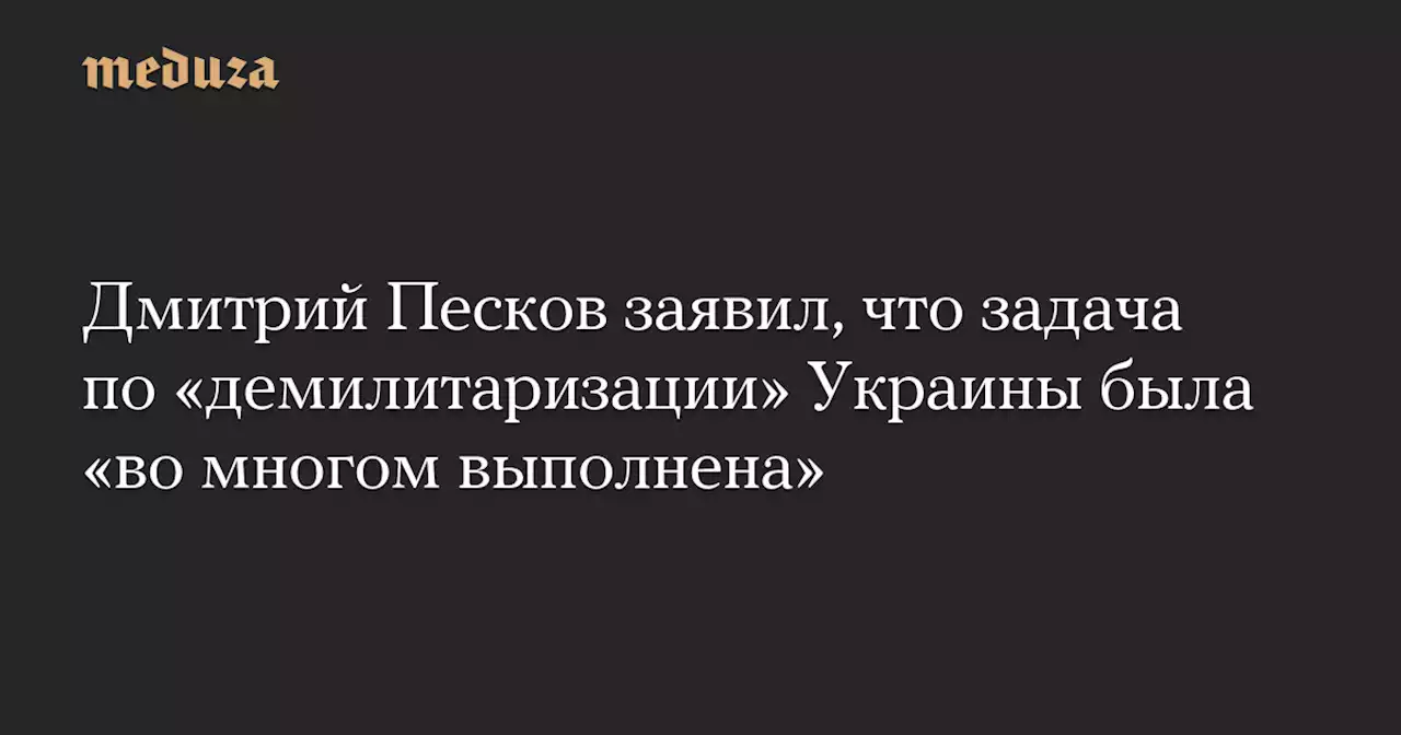 Дмитрий Песков заявил, что задача по «демилитаризации» Украины была «во многом выполнена» — Meduza