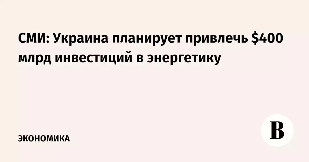 СМИ: Украина планирует привлечь $400 млрд инвестиций в энергетику