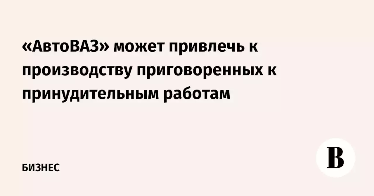 «АвтоВАЗ» может привлечь к производству приговоренных к принудительным работам