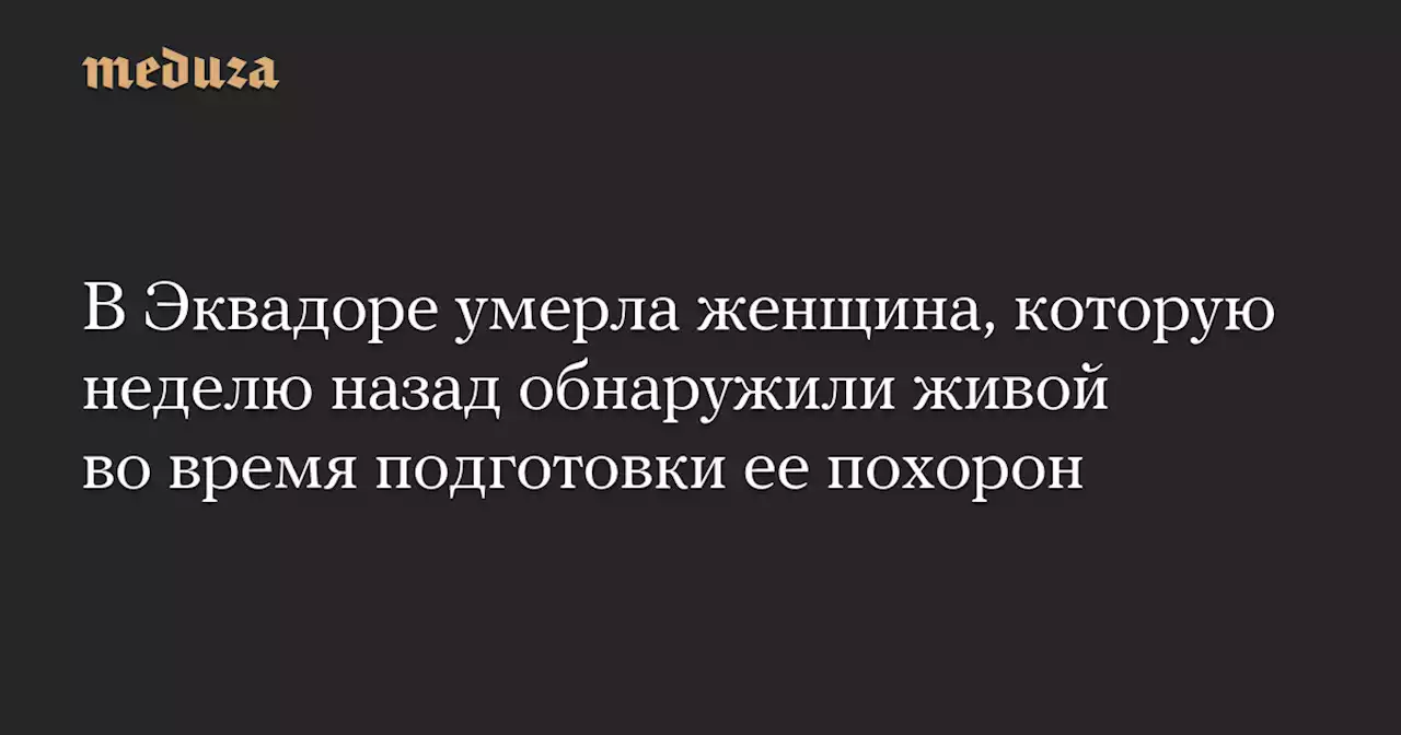 В Эквадоре умерла женщина, которую неделю назад обнаружили живой во время подготовки ее похорон — Meduza