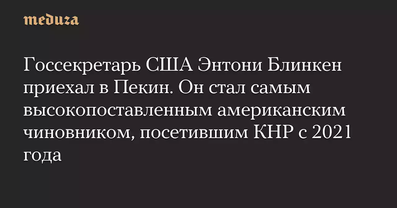 Госсекретарь США Энтони Блинкен приехал в Пекин. Он стал самым высокопоставленным американским чиновником, посетившим КНР с 2021 года — Meduza