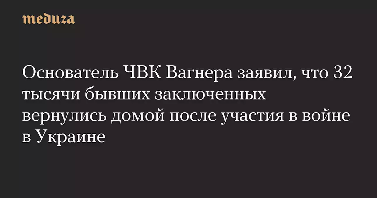Основатель ЧВК Вагнера заявил, что 32 тысячи бывших заключенных вернулись домой после участия в войне в Украине — Meduza