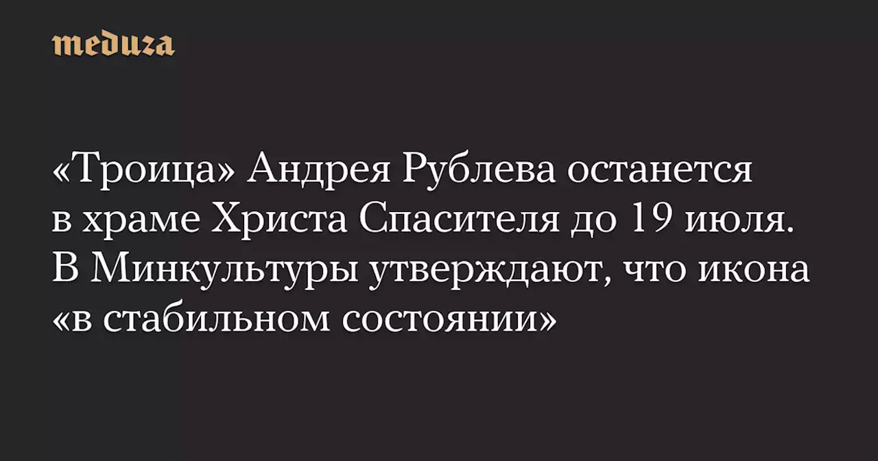 «Троица» Андрея Рублева останется в храме Христа Спасителя до 19 июля. В Минкультуры утверждают, что икона «в стабильном состоянии» — Meduza