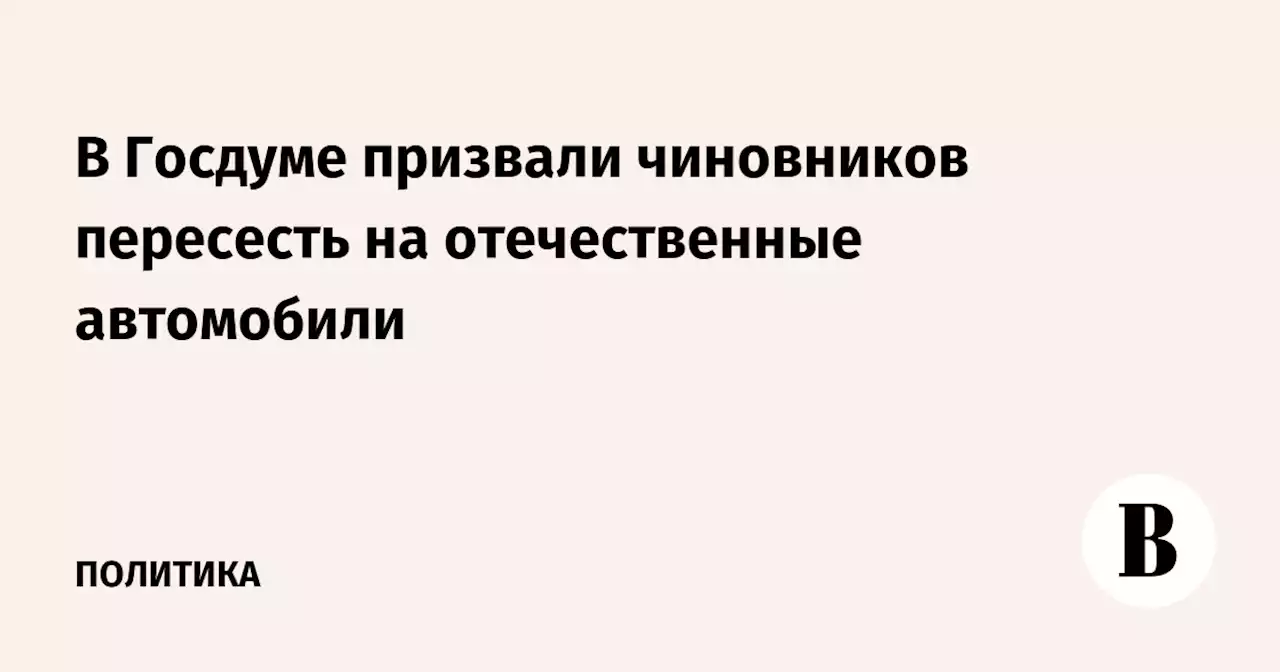 В Госдуме призвали чиновников пересесть на отечественные автомобили