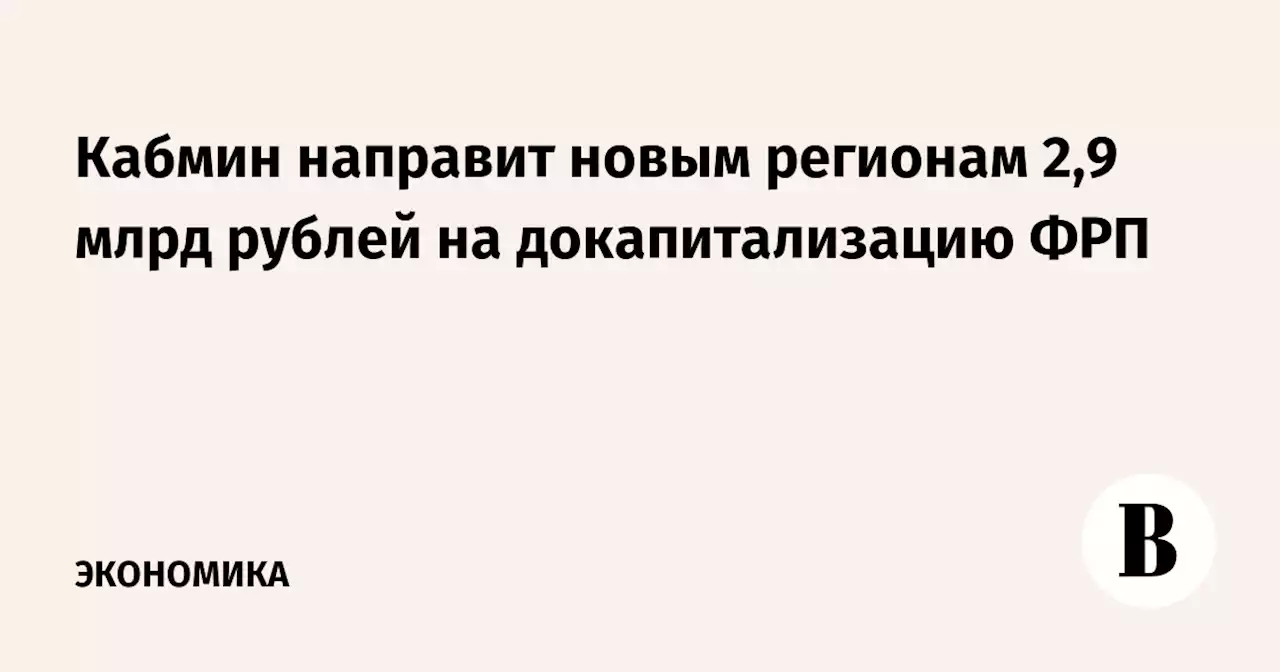 Кабмин направит новым регионам 2,9 млрд рублей на докапитализацию ФРП