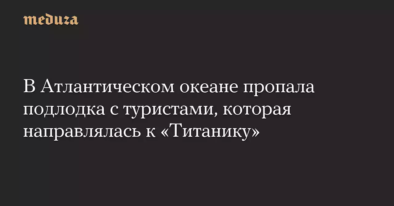 В Атлантическом океане пропала подлодка с туристами, которая направлялась к «Титанику» — Meduza