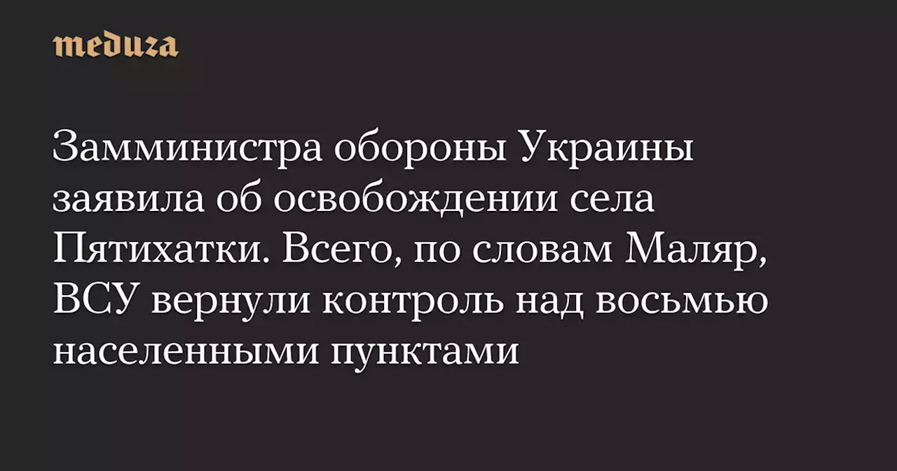 Замминистра обороны Украины заявила об освобождении села Пятихатки. Всего, по словам Маляр, ВСУ вернули контроль над восьмью населенными пунктами — Meduza