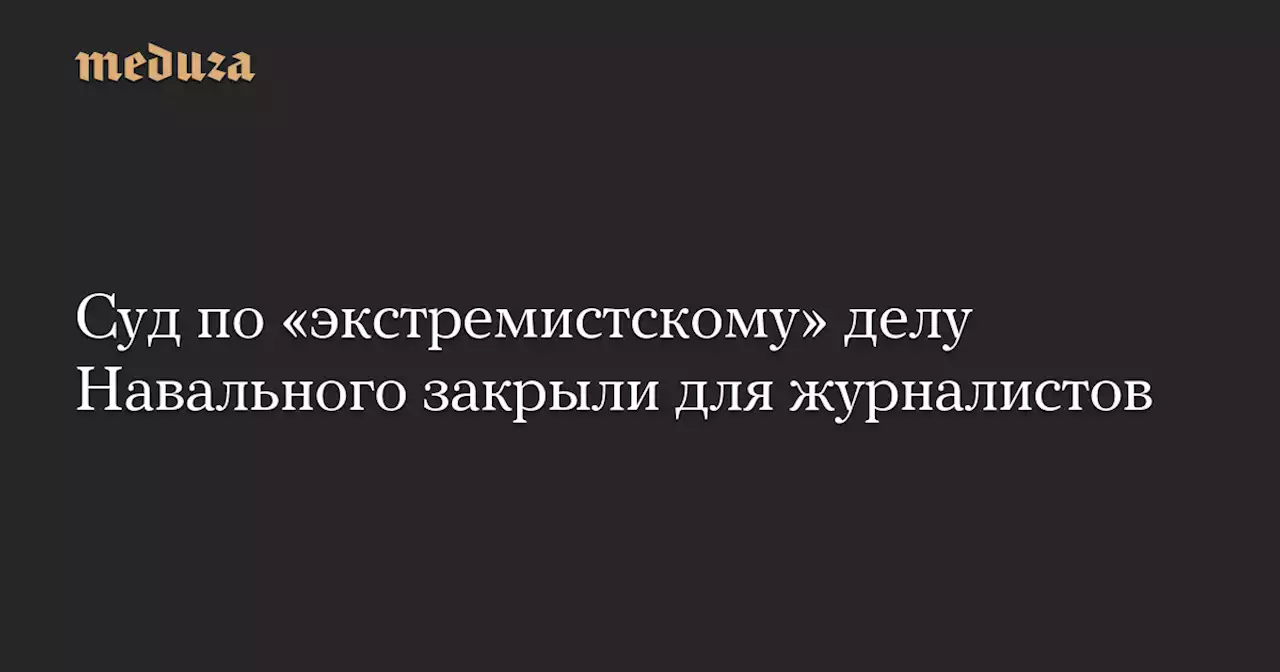 Суд по «экстремистскому» делу Навального закрыли для журналистов — Meduza