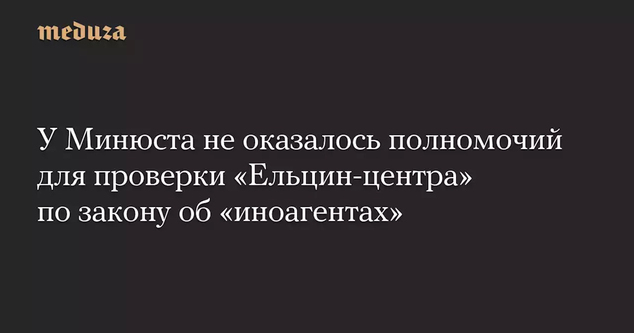 У Минюста не оказалось полномочий для проверки «Ельцин-центра» по закону об «иноагентах» — Meduza