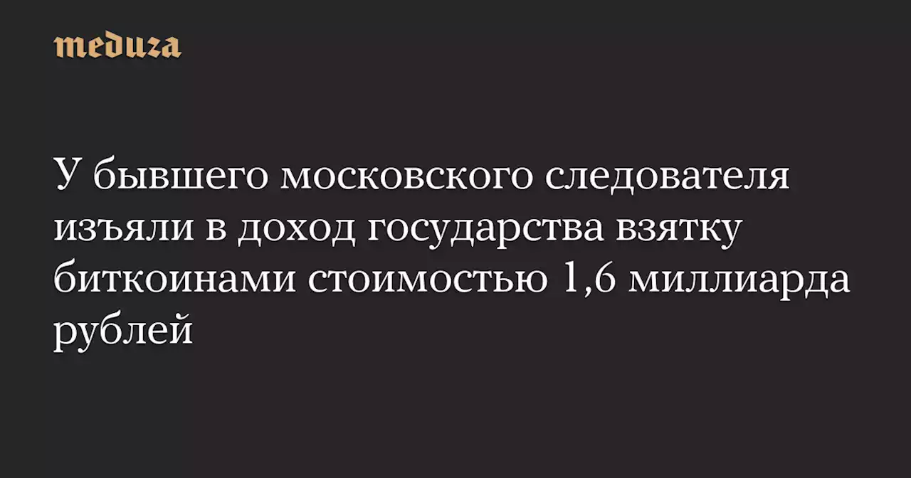 У бывшего московского следователя изъяли в доход государства взятку биткоинами стоимостью 1,6 миллиарда рублей — Meduza