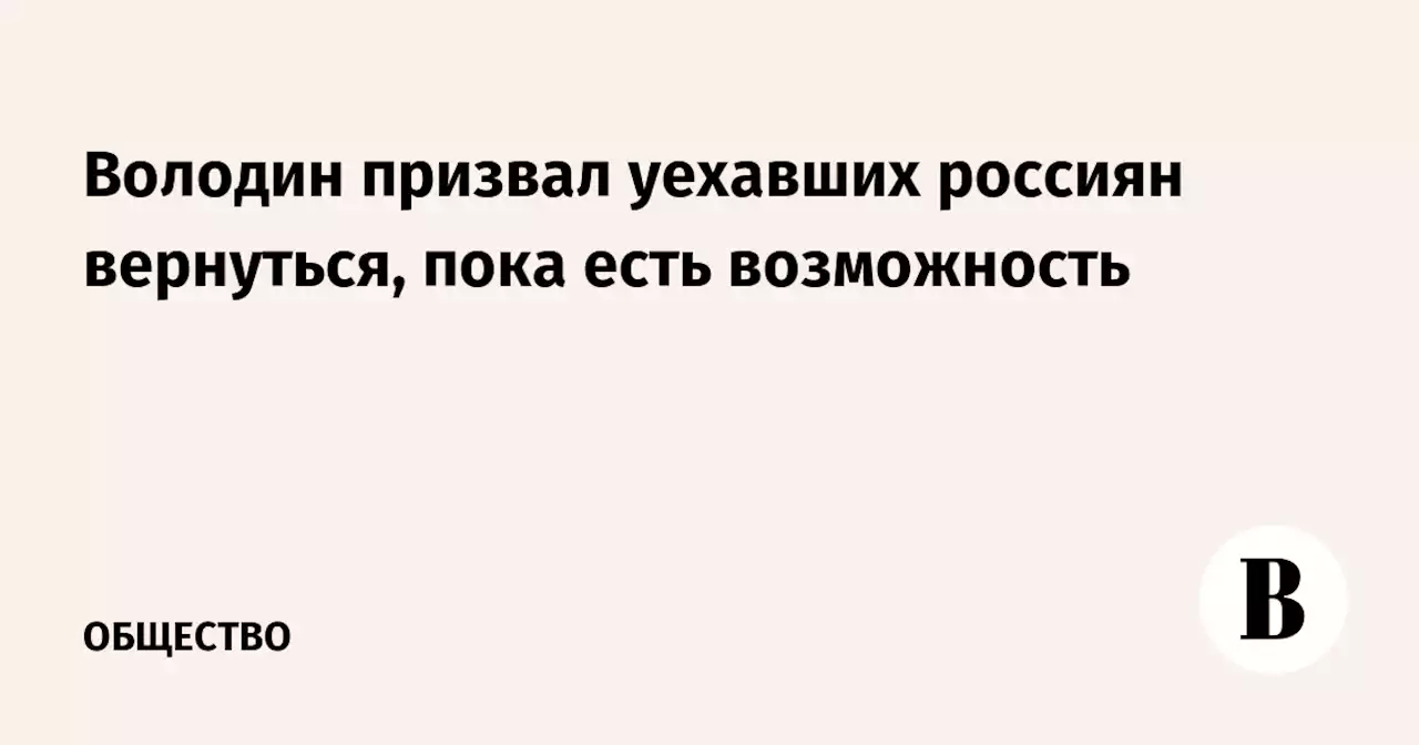 Володин призвал уехавших россиян вернуться, пока есть возможность