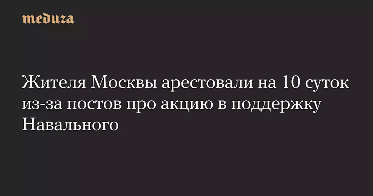 Жителя Москвы арестовали на 10 суток из-за постов про акцию в поддержку Навального — Meduza