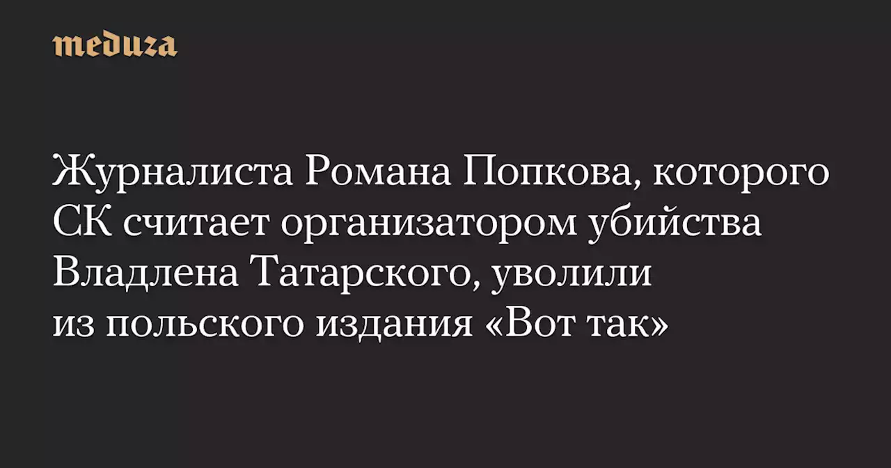 Журналиста Романа Попкова, которого СК считает организатором убийства Владлена Татарского, уволили из польского издания «Вот так» — Meduza