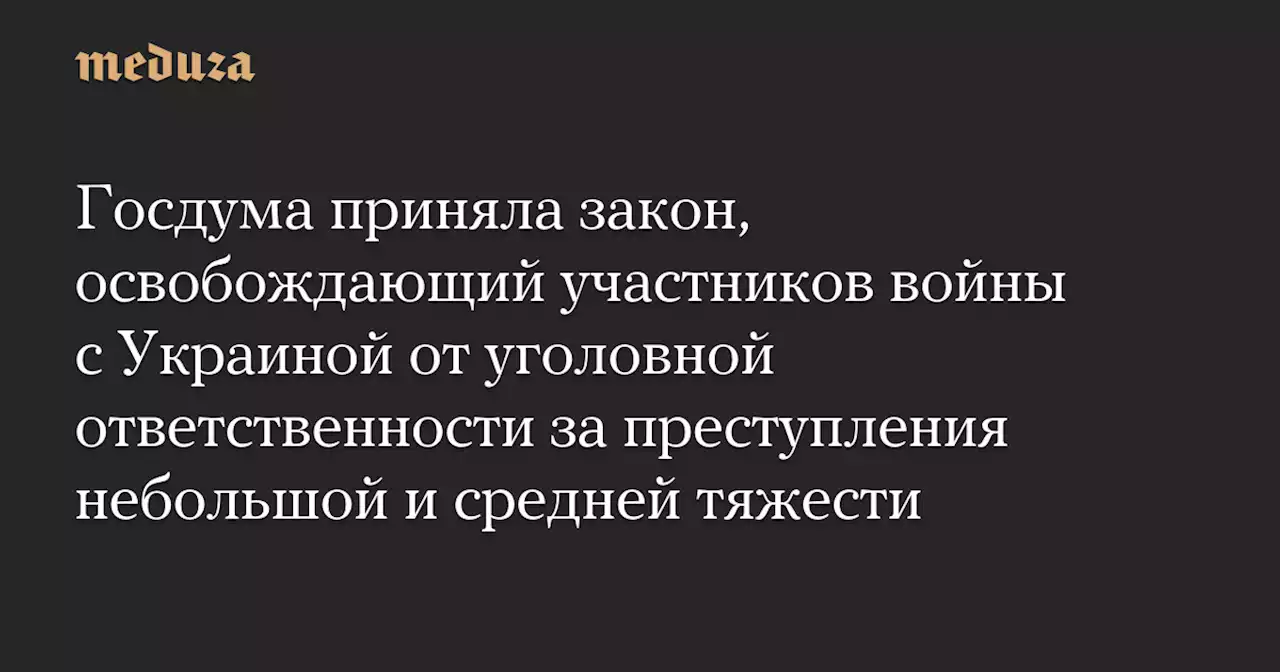 Госдума приняла закон, освобождающий участников войны с Украиной от уголовной ответственности за преступления небольшой и средней тяжести — Meduza