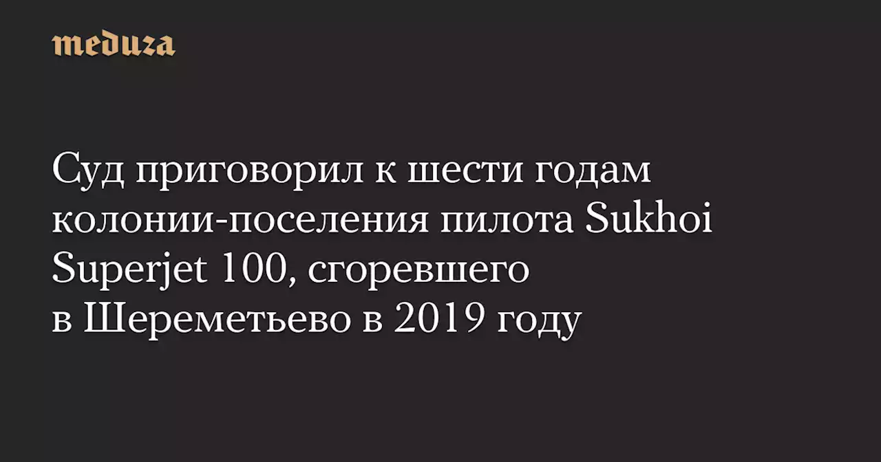 Суд приговорил к шести годам колонии-поселения пилота Sukhoi Superjet 100, сгоревшего в Шереметьево в 2019 году — Meduza