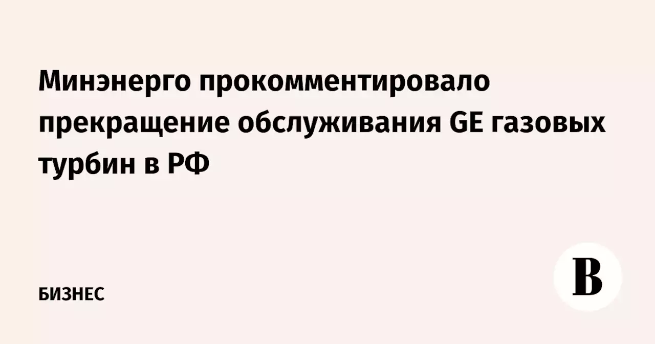 Минэнерго прокомментировало прекращение обслуживания GE газовых турбин в РФ