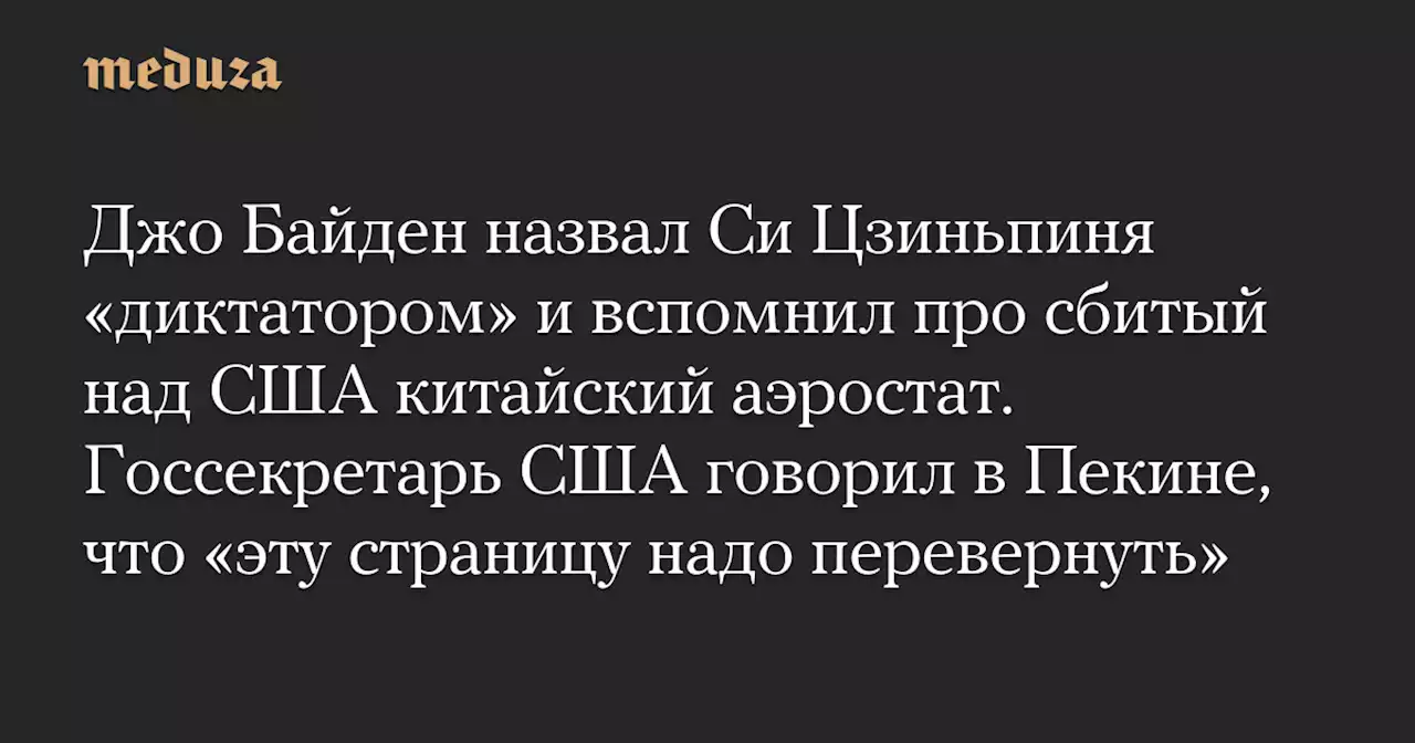 Джо Байден назвал Си Цзиньпиня «диктатором» и вспомнил про сбитый над США китайский аэростат. Госсекретарь США говорил в Пекине, что «эту страницу надо перевернуть» — Meduza