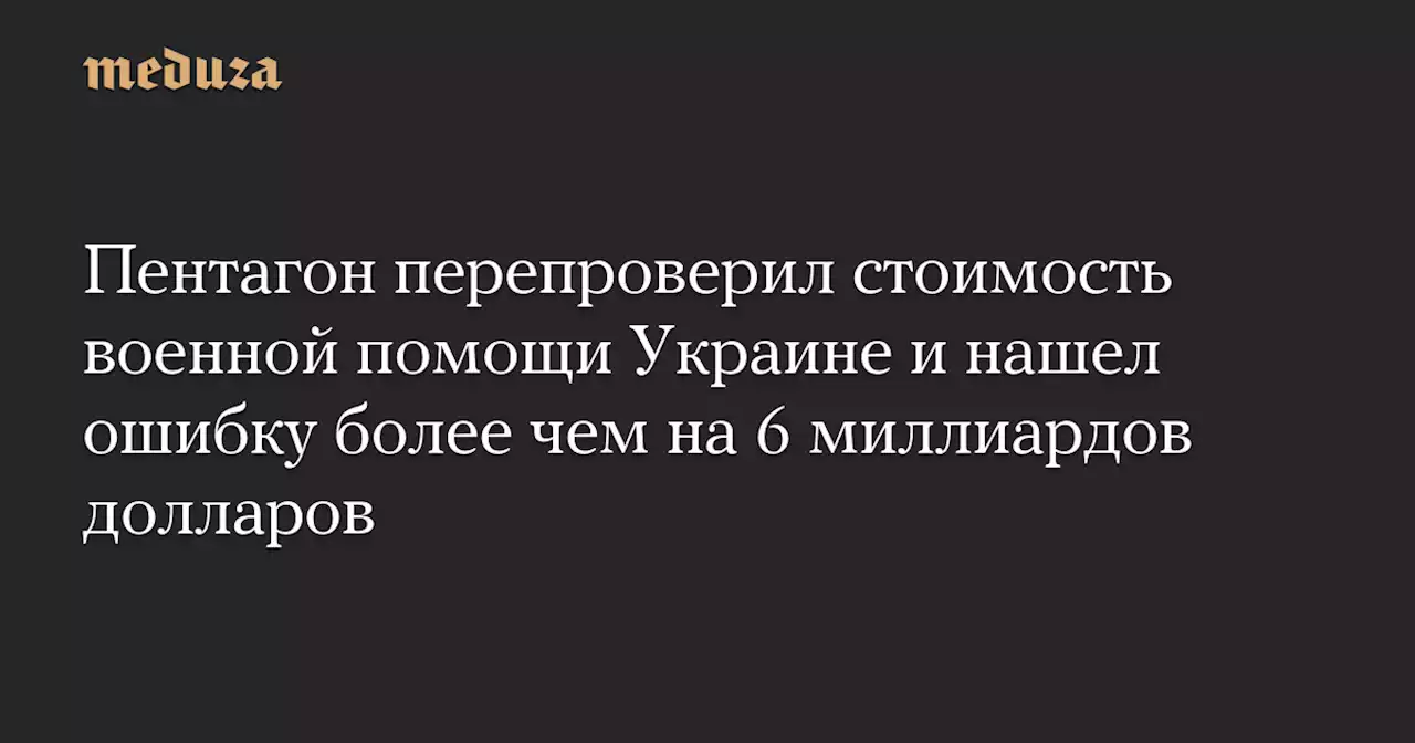 Пентагон перепроверил стоимость военной помощи Украине и нашел ошибку более чем на 6 миллиардов долларов — Meduza