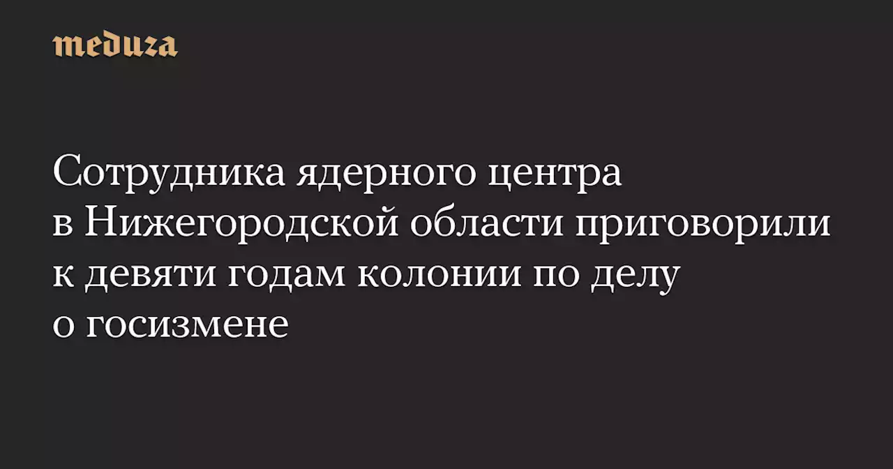 Сотрудника ядерного центра в Нижегородской области приговорили к девяти годам колонии по делу о госизмене — Meduza