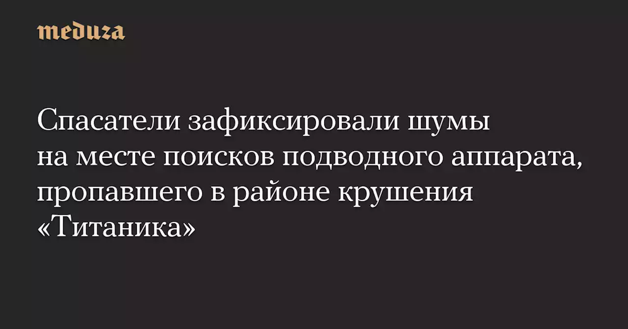 Спасатели зафиксировали шумы на месте поисков подводного аппарата, пропавшего в районе крушения «Титаника» — Meduza