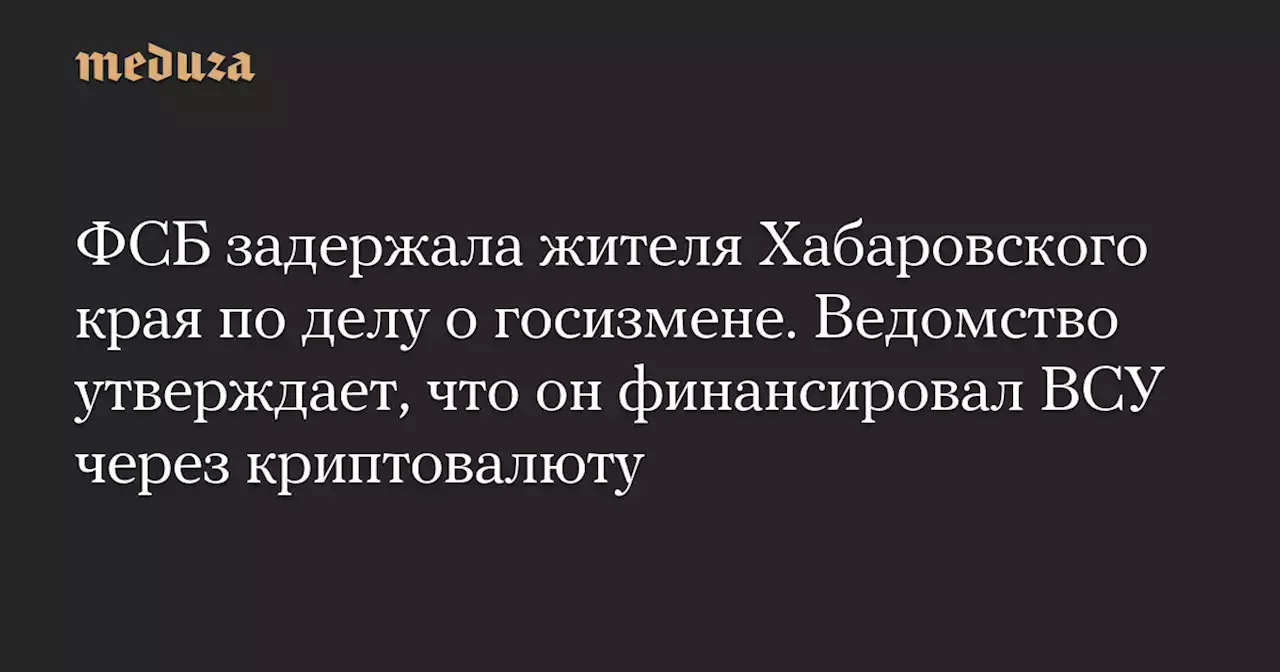 ФСБ задержала жителя Хабаровского края по делу о госизмене. Ведомство утверждает, что он финансировал ВСУ через криптовалюту — Meduza