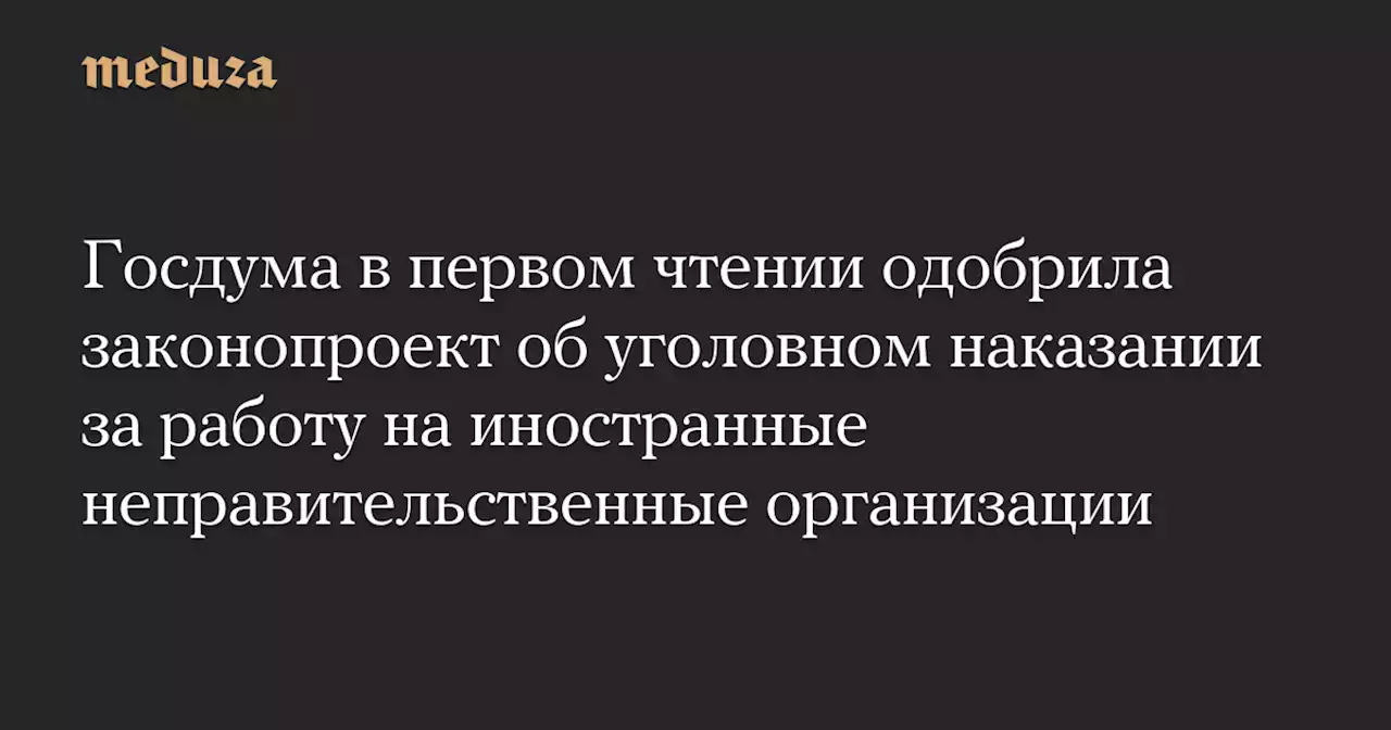 Госдума в первом чтении одобрила законопроект об уголовном наказании за работу на иностранные неправительственные организации — Meduza