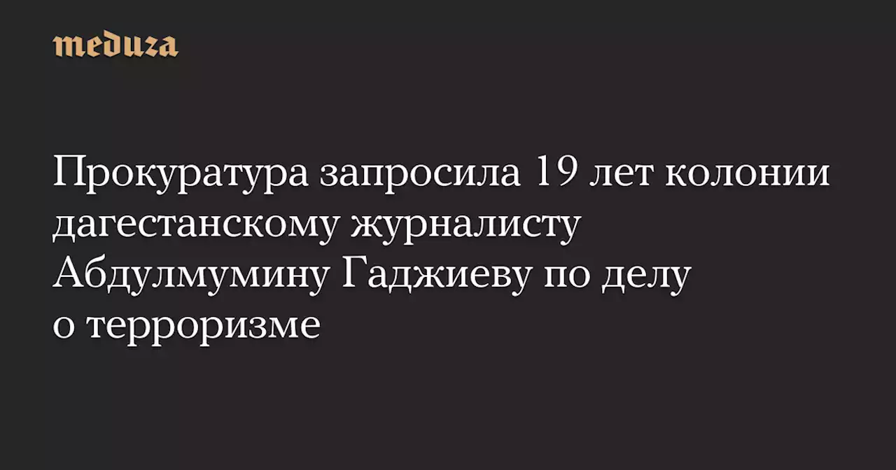 Прокуратура запросила 19 лет колонии дагестанскому журналисту Абдулмумину Гаджиеву по делу о терроризме — Meduza