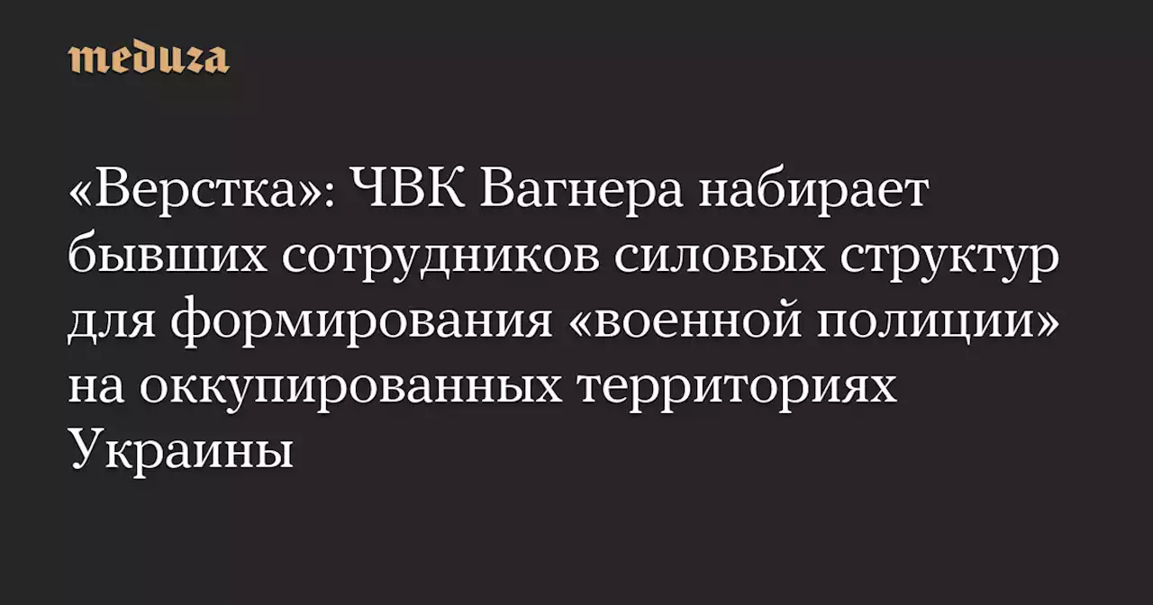 «Верстка»: ЧВК Вагнера набирает бывших сотрудников силовых структур для формирования «военной полиции» на оккупированных территориях Украины — Meduza